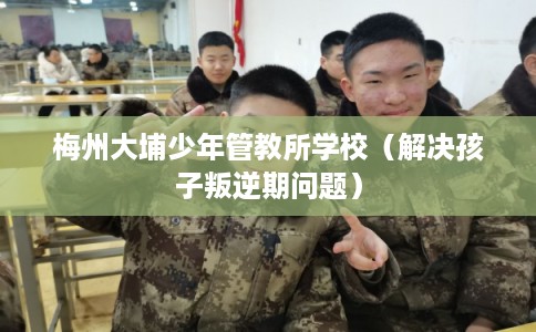 梅州大埔少年管教所学校(解决孩子叛逆期问题) 梅州大埔少年管教所学校(解决孩子叛逆期问题)