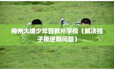 梅州大埔少年管教所学校（解决孩子叛逆期问题）