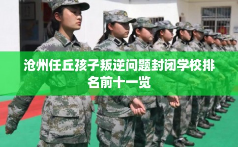 沧州任丘孩子叛逆问题封闭学校排名前十一览
