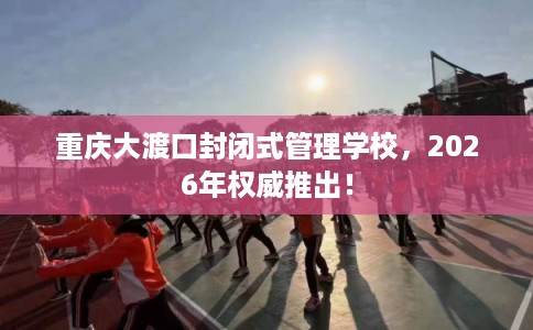 重庆大渡口封闭式管理学校，2026年权威推出！