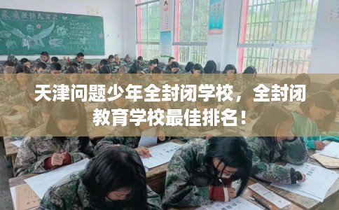 天津问题少年全封闭学校,全封闭教育学校最佳排名! 天津问题少年全封闭学校,全封闭教育学校最佳排名!