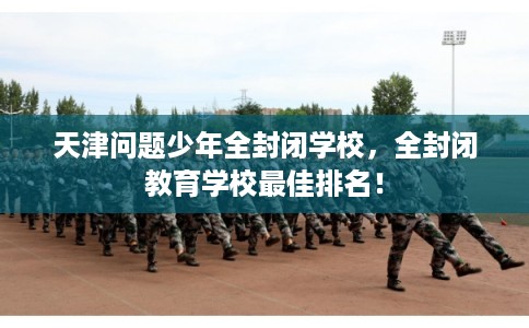 天津问题少年全封闭学校，全封闭教育学校最佳排名！