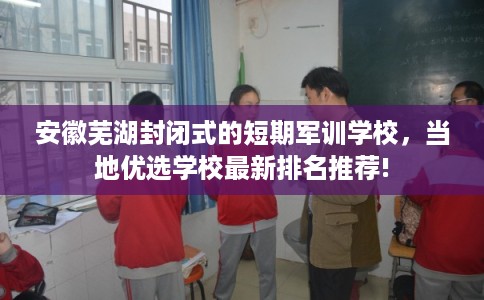安徽芜湖封闭式的短期军训学校，当地优选学校最新排名推荐!