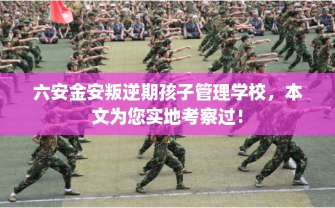六安金安叛逆期孩子管理学校，本文为您实地考察过！