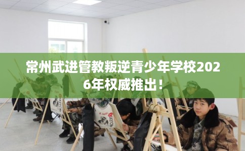 常州武进管教叛逆青少年学校2026年权威推出! 常州武进管教叛逆青少年学校2026年权威推出!