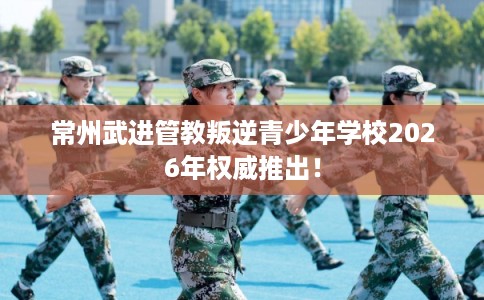 常州武进管教叛逆青少年学校2026年权威推出! 常州武进管教叛逆青少年学校2026年权威推出!