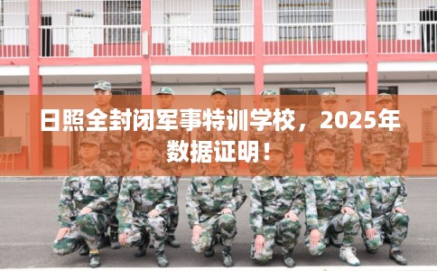 日照全封闭军事特训学校，2025年数据证明！