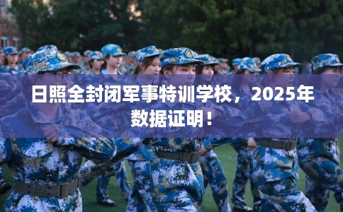 日照全封闭军事特训学校，2025年数据证明！