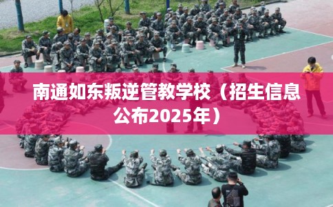 南通如东叛逆管教学校（招生信息公布2025年）