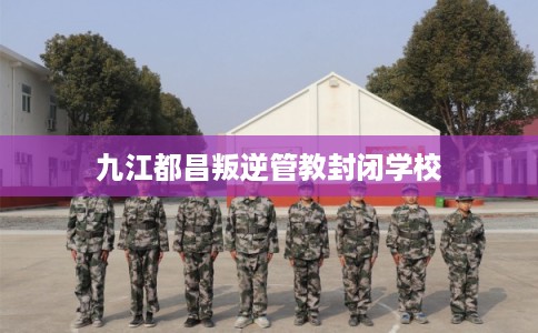 九江都昌叛逆管教封闭学校