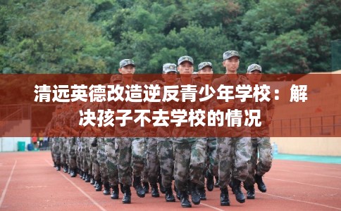 清远英德改造逆反青少年学校：解决孩子不去学校的情况
