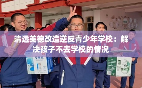 清远英德改造逆反青少年学校：解决孩子不去学校的情况