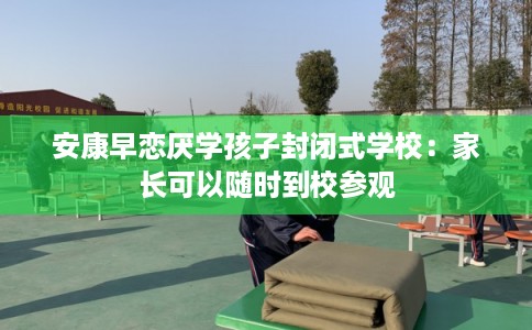 安康早恋厌学孩子封闭式学校：家长可以随时到校参观