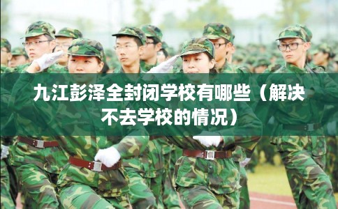 九江彭泽全封闭学校有哪些(解决不去学校的情况) 九江彭泽全封闭学校有哪些(解决不去学校的情况)