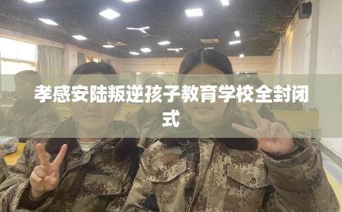 孝感安陆叛逆孩子教育学校全封闭式