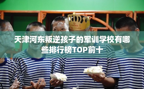 天津河东叛逆孩子的军训学校有哪些排行榜TOP前十