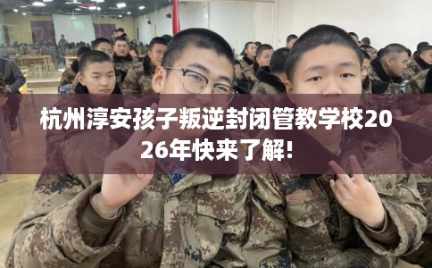 杭州淳安孩子叛逆封闭管教学校2026年快来了解!