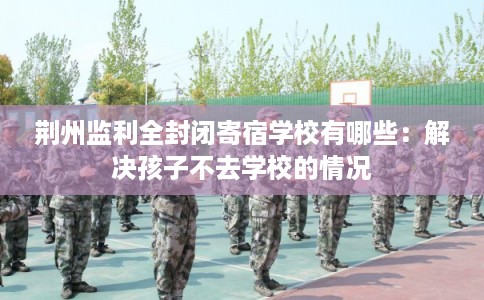 荆州监利全封闭寄宿学校有哪些：解决孩子不去学校的情况