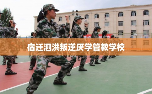 宿迁泗洪叛逆厌学管教学校 宿迁泗洪叛逆厌学管教学校