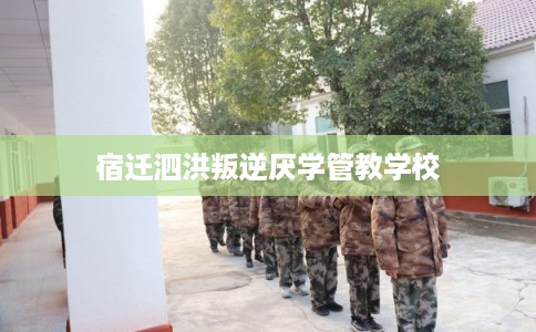 宿迁泗洪叛逆厌学管教学校 宿迁泗洪叛逆厌学管教学校
