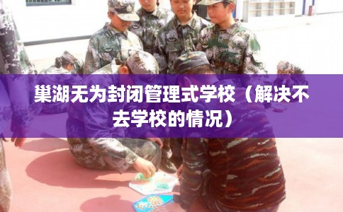 巢湖无为封闭管理式学校(解决不去学校的情况) 巢湖无为封闭管理式学校(解决不去学校的情况)