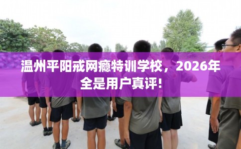 温州平阳戒网瘾特训学校，2026年全是用户真评!
