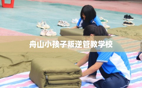 舟山小孩子叛逆管教学校