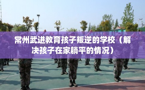 常州武进教育孩子叛逆的学校（解决孩子在家躺平的情况）
