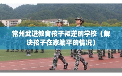 常州武进教育孩子叛逆的学校（解决孩子在家躺平的情况）