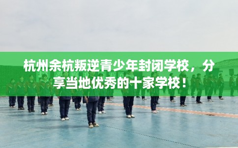杭州余杭叛逆青少年封闭学校，分享当地优秀的十家学校！