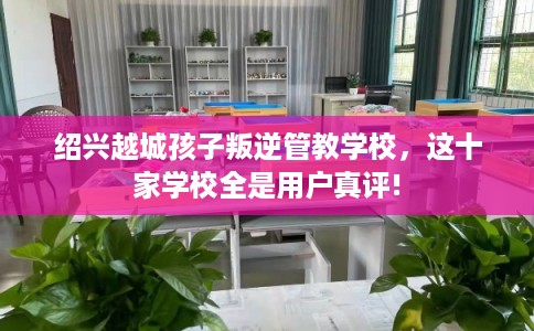 绍兴越城孩子叛逆管教学校，这十家学校全是用户真评!