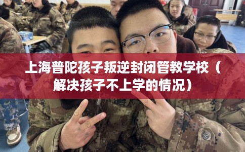 上海普陀孩子叛逆封闭管教学校（解决孩子不上学的情况）