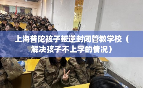 上海普陀孩子叛逆封闭管教学校（解决孩子不上学的情况）