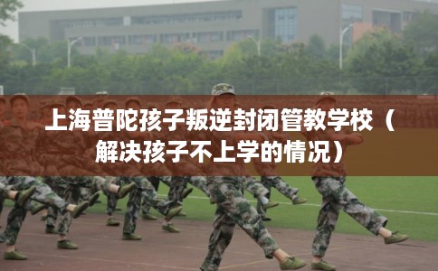 上海普陀孩子叛逆封闭管教学校（解决孩子不上学的情况）
