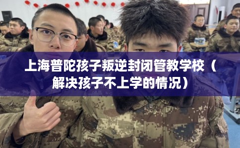 上海普陀孩子叛逆封闭管教学校（解决孩子不上学的情况）