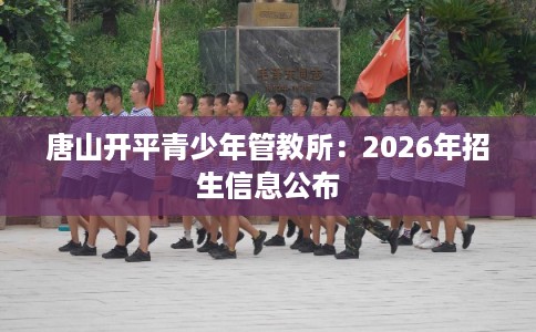 唐山开平青少年管教所:2026年招生信息公布 唐山开平青少年管教所:2026年招生信息公布