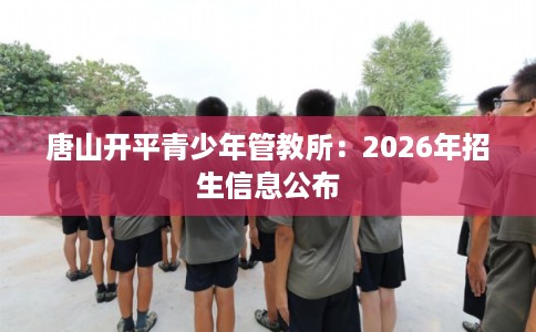唐山开平青少年管教所:2026年招生信息公布 唐山开平青少年管教所:2026年招生信息公布