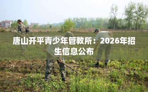 唐山开平青少年管教所：2026年招生信息公布