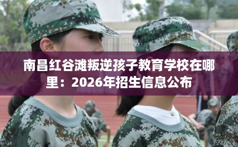 南昌红谷滩叛逆孩子教育学校在哪里：2026年招生信息公布