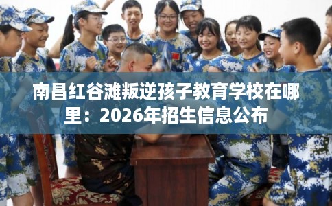 南昌红谷滩叛逆孩子教育学校在哪里：2026年招生信息公布