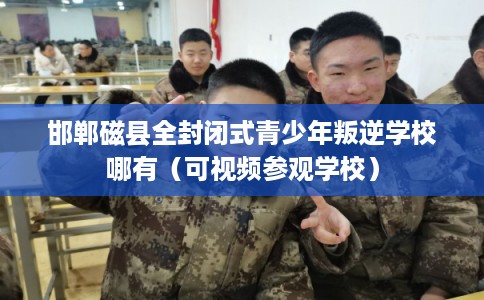 邯郸磁县全封闭式青少年叛逆学校哪有（可视频参观学校）