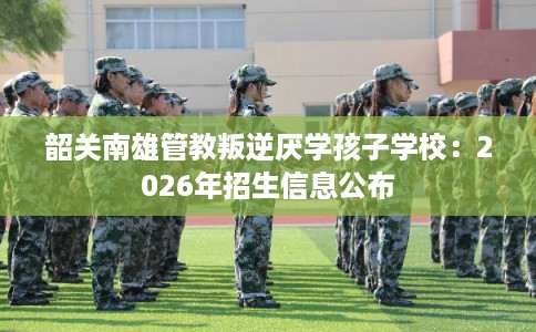 韶关南雄管教叛逆厌学孩子学校：2026年招生信息公布