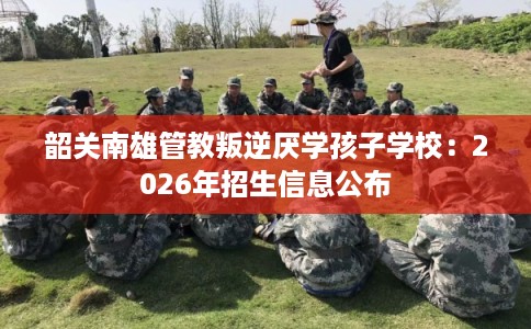 韶关南雄管教叛逆厌学孩子学校：2026年招生信息公布