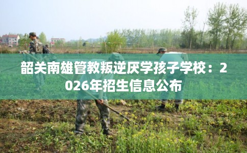 韶关南雄管教叛逆厌学孩子学校：2026年招生信息公布