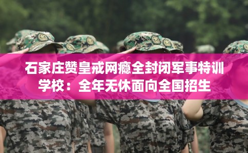 石家庄赞皇戒网瘾全封闭军事特训学校：全年无休面向全国招生