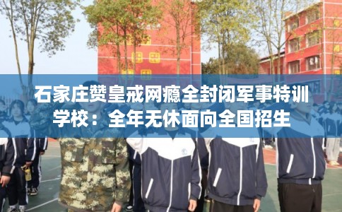 石家庄赞皇戒网瘾全封闭军事特训学校：全年无休面向全国招生