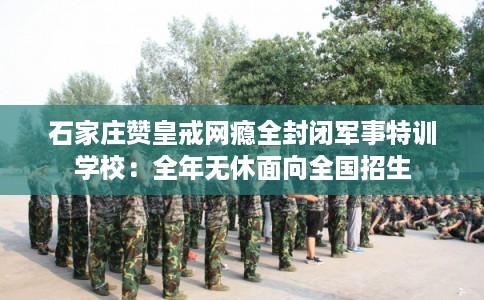 石家庄赞皇戒网瘾全封闭军事特训学校：全年无休面向全国招生