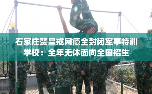 石家庄赞皇戒网瘾全封闭军事特训学校：全年无休面向全国招生