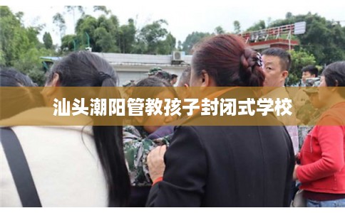 汕头潮阳管教孩子封闭式学校
