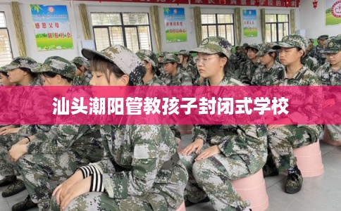 汕头潮阳管教孩子封闭式学校